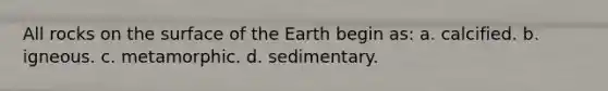 All rocks on the surface of the Earth begin as: a. calcified. b. igneous. c. metamorphic. d. sedimentary.