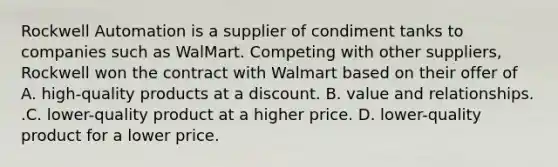 Rockwell Automation is a supplier of condiment tanks to companies such as WalMart. Competing with other​ suppliers, Rockwell won the contract with Walmart based on their offer of A. ​high-quality products at a discount. B. value and relationships. .C. ​lower-quality product at a higher price. D. ​lower-quality product for a lower price.