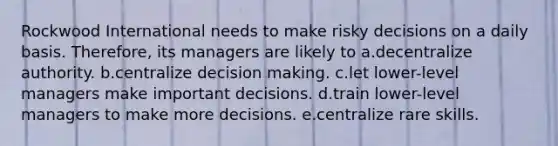 Rockwood International needs to make risky decisions on a daily basis. Therefore, its managers are likely to a.decentralize authority. b.centralize decision making. c.let lower-level managers make important decisions. d.train lower-level managers to make more decisions. e.centralize rare skills.