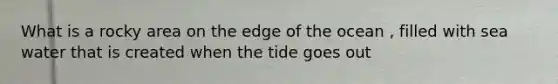 What is a rocky area on the edge of the ocean , filled with sea water that is created when the tide goes out