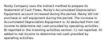 Rocky Company uses the indirect method to prepare its Statement of Cash Flows. Rocky's Accumulated Depreciation-Equipment account increased during the period. Rocky did not purchase or sell equipment during the period. The increase in Accumulated Depreciation-Equipment is: A) deducted from net income to determine net cash provided by operating activities. B) reported in the investing activities section. C) not reported. D) added to net income to determine net cash provided by operating activities.