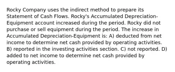 Rocky Company uses the indirect method to prepare its Statement of Cash Flows. Rocky's Accumulated Depreciation-Equipment account increased during the period. Rocky did not purchase or sell equipment during the period. The increase in Accumulated Depreciation-Equipment is: A) deducted from net income to determine net cash provided by operating activities. B) reported in the investing activities section. C) not reported. D) added to net income to determine net cash provided by operating activities.