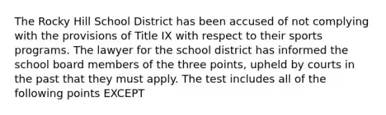 The Rocky Hill School District has been accused of not complying with the provisions of Title IX with respect to their sports programs. The lawyer for the school district has informed the school board members of the three points, upheld by courts in the past that they must apply. The test includes all of the following points EXCEPT