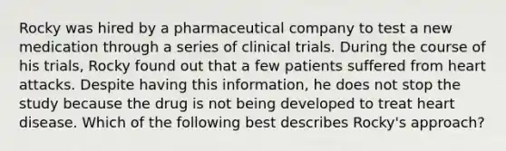 Rocky was hired by a pharmaceutical company to test a new medication through a series of clinical trials. During the course of his trials, Rocky found out that a few patients suffered from heart attacks. Despite having this information, he does not stop the study because the drug is not being developed to treat heart disease. Which of the following best describes Rocky's approach?