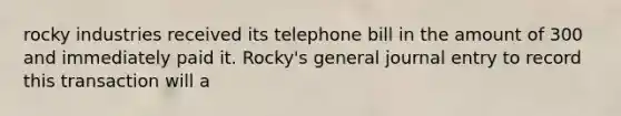 rocky industries received its telephone bill in the amount of 300 and immediately paid it. Rocky's general journal entry to record this transaction will a