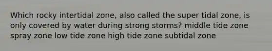 Which rocky intertidal zone, also called the super tidal zone, is only covered by water during strong storms? middle tide zone spray zone low tide zone high tide zone subtidal zone