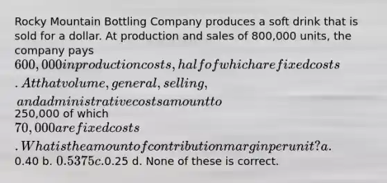 Rocky Mountain Bottling Company produces a soft drink that is sold for a dollar. At production and sales of 800,000 units, the company pays 600,000 in production costs, half of which are fixed costs. At that volume, general, selling, and administrative costs amount to250,000 of which 70,000 are fixed costs. What is the amount of contribution margin per unit? a.0.40 b. 0.5375 c.0.25 d. None of these is correct.