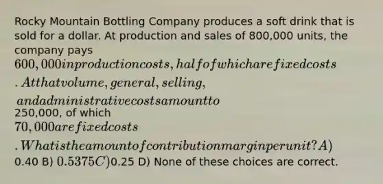 Rocky Mountain Bottling Company produces a soft drink that is sold for a dollar. At production and sales of 800,000 units, the company pays 600,000 in production costs, half of which are fixed costs. At that volume, general, selling, and administrative costs amount to250,000, of which 70,000 are fixed costs. What is the amount of contribution margin per unit? A)0.40 B) 0.5375 C)0.25 D) None of these choices are correct.