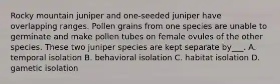 Rocky mountain juniper and one-seeded juniper have overlapping ranges. Pollen grains from one species are unable to germinate and make pollen tubes on female ovules of the other species. These two juniper species are kept separate by___. A. temporal isolation B. behavioral isolation C. habitat isolation D. gametic isolation