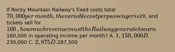 If Rocky Mountain ​Railway's fixed costs total 70,000 per​ month, the variable cost per passenger is20​, and tickets sell for 100​, how much revenue must the Railway generate to earn160,000 in operating income per​ month? A. 1,150,000 B.230,000 C. 2,875 D.287,500