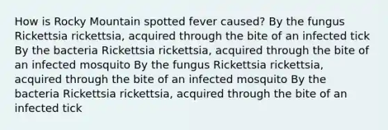 How is Rocky Mountain spotted fever caused? By the fungus Rickettsia rickettsia, acquired through the bite of an infected tick By the bacteria Rickettsia rickettsia, acquired through the bite of an infected mosquito By the fungus Rickettsia rickettsia, acquired through the bite of an infected mosquito By the bacteria Rickettsia rickettsia, acquired through the bite of an infected tick