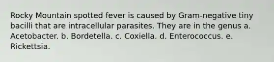 Rocky Mountain spotted fever is caused by Gram-negative tiny bacilli that are intracellular parasites. They are in the genus a. Acetobacter. b. Bordetella. c. Coxiella. d. Enterococcus. e. Rickettsia.