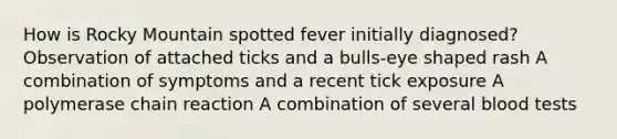 How is Rocky Mountain spotted fever initially diagnosed? Observation of attached ticks and a bulls-eye shaped rash A combination of symptoms and a recent tick exposure A polymerase chain reaction A combination of several blood tests