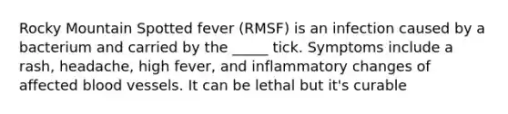 Rocky Mountain Spotted fever (RMSF) is an infection caused by a bacterium and carried by the _____ tick. Symptoms include a rash, headache, high fever, and inflammatory changes of affected blood vessels. It can be lethal but it's curable