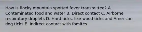 How is Rocky mountain spotted fever transmitted? A. Contaminated food and water B. Direct contact C. Airborne respiratory droplets D. Hard ticks, like wood ticks and American dog ticks E. Indirect contact with fomites