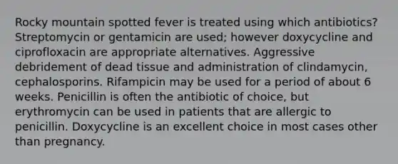 Rocky mountain spotted fever is treated using which antibiotics? Streptomycin or gentamicin are used; however doxycycline and ciprofloxacin are appropriate alternatives. Aggressive debridement of dead tissue and administration of clindamycin, cephalosporins. Rifampicin may be used for a period of about 6 weeks. Penicillin is often the antibiotic of choice, but erythromycin can be used in patients that are allergic to penicillin. Doxycycline is an excellent choice in most cases other than pregnancy.