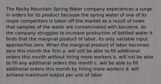 The Rocky Mountain Spring Water company experiences a surge in orders for its product because the spring water of one of its major competitors is taken off the market as a result of news that samples of the water are contaminated with benzene. As the company struggles to increase production of bottled water it finds that the marginal product of labor, its only variable input approaches zero. When the marginal product of labor becomes zero this month the firm a. will still be able to fill additional orders this month without hiring more workers b. will not be able to fill any additional orders this month c. will be able to fill additional orders this month by hiring more workers d. will achieve maximum output per unit of labor