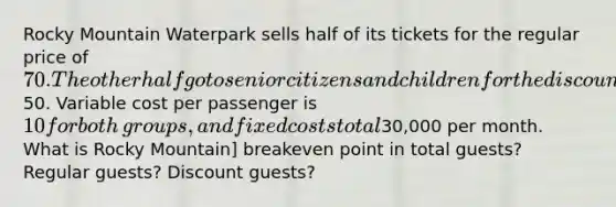 Rocky Mountain Waterpark sells half of its tickets for the regular price of 70. The other half go to senior citizens and children for the discounted price of50. Variable cost per passenger is 10 for both​ groups, and fixed costs total30,000 per month. What is Rocky Mountain] breakeven point in total​ guests? Regular​ guests? Discount​ guests?