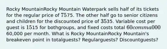 Rocky MountainRocky Mountain Waterpark sells half of its tickets for the regular price of 7575. The other half go to senior citizens and children for the discounted price of 3535. Variable cost per guest is 1515 for both​groups, and fixed costs total 60 comma 00060,000 per month. What is Rocky MountainRocky Mountain​'s breakeven point in total​guests? Regular​guests? Discount​guests?