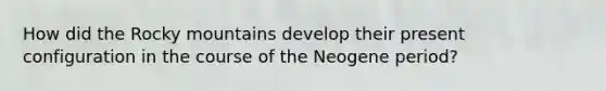 How did the Rocky mountains develop their present configuration in the course of the Neogene period?