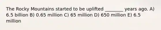 The Rocky Mountains started to be uplifted ________ years ago. A) 6.5 billion B) 0.65 million C) 65 million D) 650 million E) 6.5 million