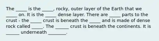 The _____ is the _____, rocky, outer layer of the Earth that we _____ on. It is the _____ dense layer. There are _____ parts to the crust - the _____ crust is beneath the _____ and is made of dense rock called _____. The ______ crust is beneath the continents. It is ______ underneath ________.