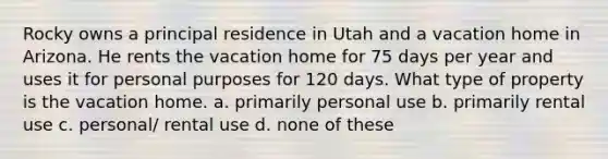 Rocky owns a principal residence in Utah and a vacation home in Arizona. He rents the vacation home for 75 days per year and uses it for personal purposes for 120 days. What type of property is the vacation home. a. primarily personal use b. primarily rental use c. personal/ rental use d. none of these