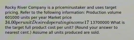 Rocky River Company is a priceminustaker and uses target pricing. Refer to the following​ information: Production volume 601000 units per year Market price 34.00 per unit Desired operating income 17​% of total assets Total assets 13700000 What is the target full product cost per​ unit? (Round your answer to nearest​ cent.) Assume all units produced are sold.