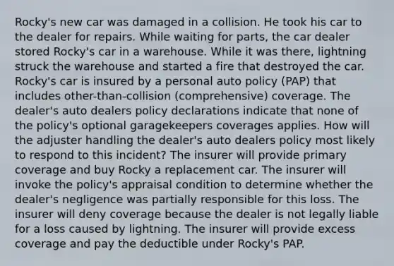 Rocky's new car was damaged in a collision. He took his car to the dealer for repairs. While waiting for parts, the car dealer stored Rocky's car in a warehouse. While it was there, lightning struck the warehouse and started a fire that destroyed the car. Rocky's car is insured by a personal auto policy (PAP) that includes other-than-collision (comprehensive) coverage. The dealer's auto dealers policy declarations indicate that none of the policy's optional garagekeepers coverages applies. How will the adjuster handling the dealer's auto dealers policy most likely to respond to this incident? The insurer will provide primary coverage and buy Rocky a replacement car. The insurer will invoke the policy's appraisal condition to determine whether the dealer's negligence was partially responsible for this loss. The insurer will deny coverage because the dealer is not legally liable for a loss caused by lightning. The insurer will provide excess coverage and pay the deductible under Rocky's PAP.