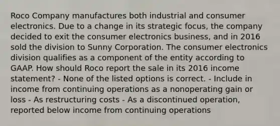 Roco Company manufactures both industrial and consumer electronics. Due to a change in its strategic focus, the company decided to exit the consumer electronics business, and in 2016 sold the division to Sunny Corporation. The consumer electronics division qualifies as a component of the entity according to GAAP. How should Roco report the sale in its 2016 income statement? - None of the listed options is correct. - Include in income from continuing operations as a nonoperating gain or loss - As restructuring costs - As a discontinued operation, reported below income from continuing operations