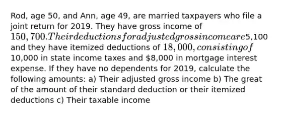 Rod, age 50, and Ann, age 49, are married taxpayers who file a joint return for 2019. They have gross income of 150,700. Their deductions for adjusted gross income are5,100 and they have itemized deductions of 18,000, consisting of10,000 in state income taxes and 8,000 in mortgage interest expense. If they have no dependents for 2019, calculate the following amounts: a) Their adjusted gross income b) The great of the amount of their standard deduction or their itemized deductions c) Their taxable income