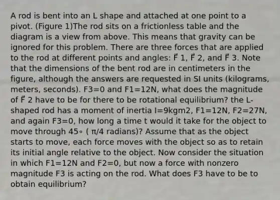 A rod is bent into an L shape and attached at one point to a pivot. (Figure 1)The rod sits on a frictionless table and the diagram is a view from above. This means that gravity can be ignored for this problem. There are three forces that are applied to the rod at different points and angles: F⃗ 1, F⃗ 2, and F⃗ 3. Note that the dimensions of the bent rod are in centimeters in the figure, although the answers are requested in SI units (kilograms, meters, seconds). F3=0 and F1=12N, what does the magnitude of F⃗ 2 have to be for there to be rotational equilibrium? the L-shaped rod has a moment of inertia I=9kgm2, F1=12N, F2=27N, and again F3=0, how long a time t would it take for the object to move through 45∘ ( π/4 radians)? Assume that as the object starts to move, each force moves with the object so as to retain its initial angle relative to the object. Now consider the situation in which F1=12N and F2=0, but now a force with nonzero magnitude F3 is acting on the rod. What does F3 have to be to obtain equilibrium?