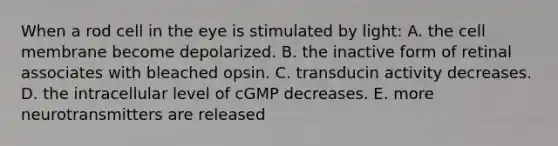 When a rod cell in the eye is stimulated by light: A. the cell membrane become depolarized. B. the inactive form of retinal associates with bleached opsin. C. transducin activity decreases. D. the intracellular level of cGMP decreases. E. more neurotransmitters are released