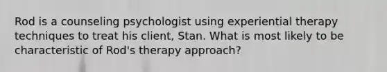 Rod is a counseling psychologist using experiential therapy techniques to treat his client, Stan. What is most likely to be characteristic of Rod's therapy approach?