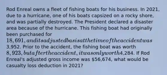 Rod Enreal owns a fleet of fishing boats for his business. In 2021, due to a hurricane, one of his boats capsized on a rocky shore, and was partially destroyed. The President declared a disaster area because of the hurricane. This fishing boat had originally been purchased for 18,691, and its adjusted basis at the time of the accident was3,952. Prior to the accident, the fishing boat was worth 8,923, but after the accident, it was only worth4,284. If Rod Enreal's adjusted gross income was 56,674, what would be casualty loss deduction in 2021?