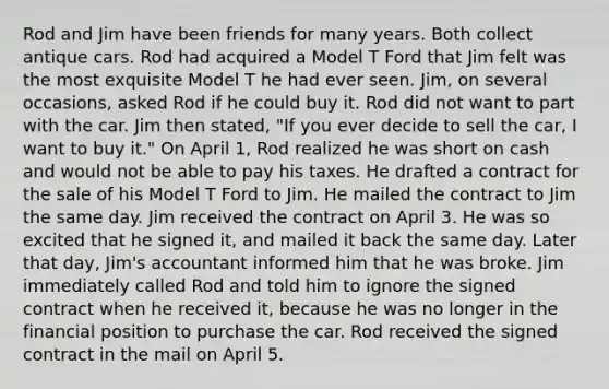 Rod and Jim have been friends for many years. Both collect antique cars. Rod had acquired a Model T Ford that Jim felt was the most exquisite Model T he had ever seen. Jim, on several occasions, asked Rod if he could buy it. Rod did not want to part with the car. Jim then stated, "If you ever decide to sell the car, I want to buy it." On April 1, Rod realized he was short on cash and would not be able to pay his taxes. He drafted a contract for the sale of his Model T Ford to Jim. He mailed the contract to Jim the same day. Jim received the contract on April 3. He was so excited that he signed it, and mailed it back the same day. Later that day, Jim's accountant informed him that he was broke. Jim immediately called Rod and told him to ignore the signed contract when he received it, because he was no longer in the financial position to purchase the car. Rod received the signed contract in the mail on April 5.