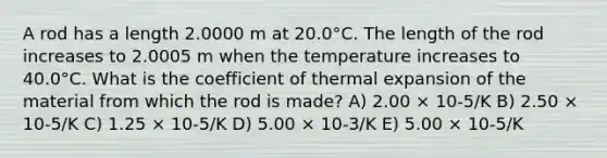 A rod has a length 2.0000 m at 20.0°C. The length of the rod increases to 2.0005 m when the temperature increases to 40.0°C. What is the coefficient of thermal expansion of the material from which the rod is made? A) 2.00 × 10-5/K B) 2.50 × 10-5/K C) 1.25 × 10-5/K D) 5.00 × 10-3/K E) 5.00 × 10-5/K