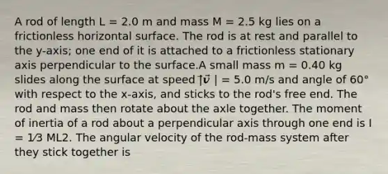 A rod of length L = 2.0 m and mass M = 2.5 kg lies on a frictionless horizontal surface. The rod is at rest and parallel to the y-axis; one end of it is attached to a frictionless stationary axis perpendicular to the surface.A small mass m = 0.40 kg slides along the surface at speed |⃗𝒗⃗ | = 5.0 m/s and angle of 60° with respect to the x-axis, and sticks to the rod's free end. The rod and mass then rotate about the axle together. The moment of inertia of a rod about a perpendicular axis through one end is I = 1⁄3 ML2. The angular velocity of the rod-mass system after they stick together is