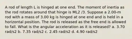 A rod of length L is hinged at one end. The moment of inertia as the rod rotates around that hinge is ML2 /3. Suppose a 2.00-m rod with a mass of 3.00 kg is hinged at one end and is held in a horizontal position. The rod is released as the free end is allowed to fall. What is the angular acceleration as it is released? a. 3.70 rad/s2 b. 7.35 rad/s2 c. 2.45 rad/s2 d. 4.90 rad/s2