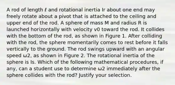 A rod of length ℓ and rotational inertia Ir about one end may freely rotate about a pivot that is attached to the ceiling and upper end of the rod. A sphere of mass M and radius R is launched horizontally with velocity v0 toward the rod. It collides with the bottom of the rod, as shown in Figure 1. After colliding with the rod, the sphere momentarily comes to rest before it falls vertically to the ground. The rod swings upward with an angular speed ω2, as shown in Figure 2. The rotational inertia of the sphere is Is. Which of the following mathematical procedures, if any, can a student use to determine ω2 immediately after the sphere collides with the rod? Justify your selection.