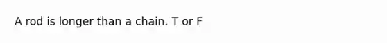 A rod is longer than a chain. T or F