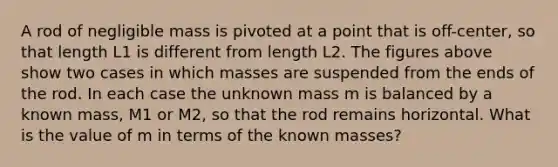 A rod of negligible mass is pivoted at a point that is off-center, so that length L1 is different from length L2. The figures above show two cases in which masses are suspended from the ends of the rod. In each case the unknown mass m is balanced by a known mass, M1 or M2, so that the rod remains horizontal. What is the value of m in terms of the known masses?