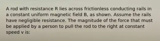 A rod with resistance R lies across frictionless conducting rails in a constant uniform magnetic field B, as shown. Assume the rails have negligible resistance. The magnitude of the force that must be applied by a person to pull the rod to the right at constant speed v is: