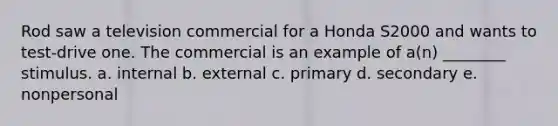 Rod saw a television commercial for a Honda S2000 and wants to test-drive one. The commercial is an example of a(n) ________ stimulus. a. internal b. external c. primary d. secondary e. nonpersonal