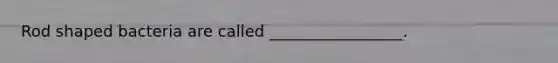 Rod shaped bacteria are called _________________.