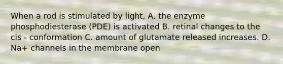 When a rod is stimulated by light, A. the enzyme phosphodiesterase (PDE) is activated B. retinal changes to the cis - conformation C. amount of glutamate released increases. D. Na+ channels in the membrane open