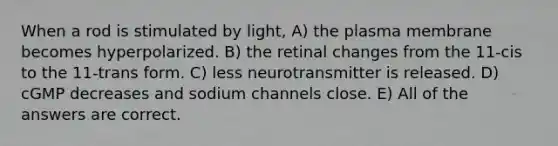 When a rod is stimulated by light, A) the plasma membrane becomes hyperpolarized. B) the retinal changes from the 11-cis to the 11-trans form. C) less neurotransmitter is released. D) cGMP decreases and sodium channels close. E) All of the answers are correct.