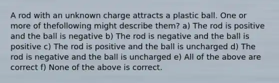 A rod with an unknown charge attracts a plastic ball. One or more of thefollowing might describe them? a) The rod is positive and the ball is negative b) The rod is negative and the ball is positive c) The rod is positive and the ball is uncharged d) The rod is negative and the ball is uncharged e) All of the above are correct f) None of the above is correct.