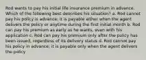 Rod wants to pay his initial life insurance premium in advance. Which of the following best describes his situation? a. Rod cannot pay his policy is advance; it is payable either when the agent delivers the policy or anytime during the first initial month b. Rod can pay his premium as early as he wants, even with his application c. Rod can pay his premium only after the policy has been issued, regardless of its delivery status d. Rod cannot pay his policy in advance; it is payable only when the agent delivers the policy