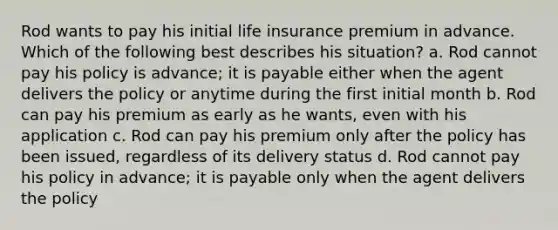 Rod wants to pay his initial life insurance premium in advance. Which of the following best describes his situation? a. Rod cannot pay his policy is advance; it is payable either when the agent delivers the policy or anytime during the first initial month b. Rod can pay his premium as early as he wants, even with his application c. Rod can pay his premium only after the policy has been issued, regardless of its delivery status d. Rod cannot pay his policy in advance; it is payable only when the agent delivers the policy